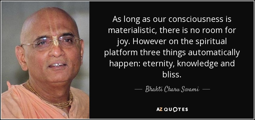 As long as our consciousness is materialistic, there is no room for joy. However on the spiritual platform three things automatically happen: eternity, knowledge and bliss. - Bhakti Charu Swami