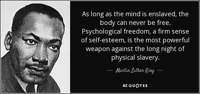 As long as the mind is enslaved, the body can never be free. Psychological freedom, a firm sense of self-esteem, is the most powerful weapon against the long night of physical slavery. - Martin Luther King, Jr.