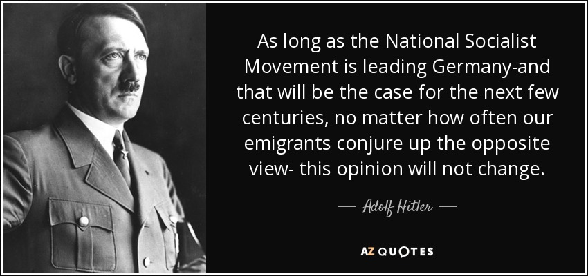 As long as the National Socialist Movement is leading Germany-and that will be the case for the next few centuries, no matter how often our emigrants conjure up the opposite view- this opinion will not change. - Adolf Hitler