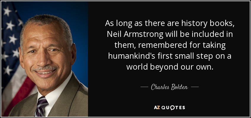 As long as there are history books, Neil Armstrong will be included in them, remembered for taking humankind's first small step on a world beyond our own. - Charles Bolden