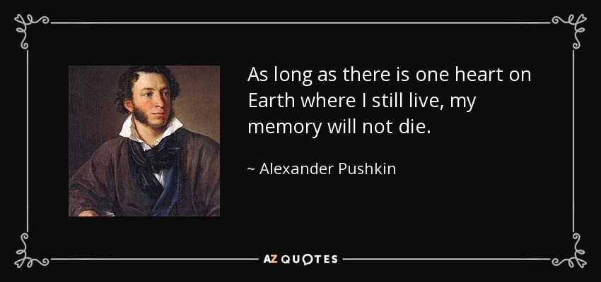 As long as there is one heart on Earth where I still live, my memory will not die. - Alexander Pushkin