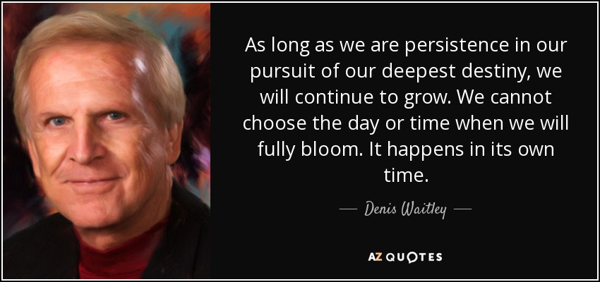 As long as we are persistence in our pursuit of our deepest destiny, we will continue to grow. We cannot choose the day or time when we will fully bloom. It happens in its own time. - Denis Waitley
