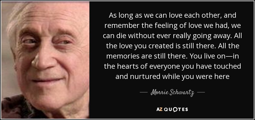 As long as we can love each other, and remember the feeling of love we had, we can die without ever really going away. All the love you created is still there. All the memories are still there. You live on—in the hearts of everyone you have touched and nurtured while you were here - Morrie Schwartz