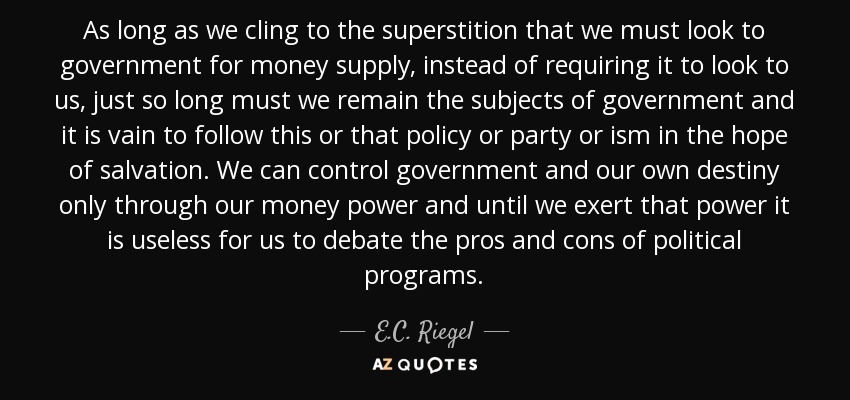 As long as we cling to the superstition that we must look to government for money supply, instead of requiring it to look to us, just so long must we remain the subjects of government and it is vain to follow this or that policy or party or ism in the hope of salvation. We can control government and our own destiny only through our money power and until we exert that power it is useless for us to debate the pros and cons of political programs. - E.C. Riegel
