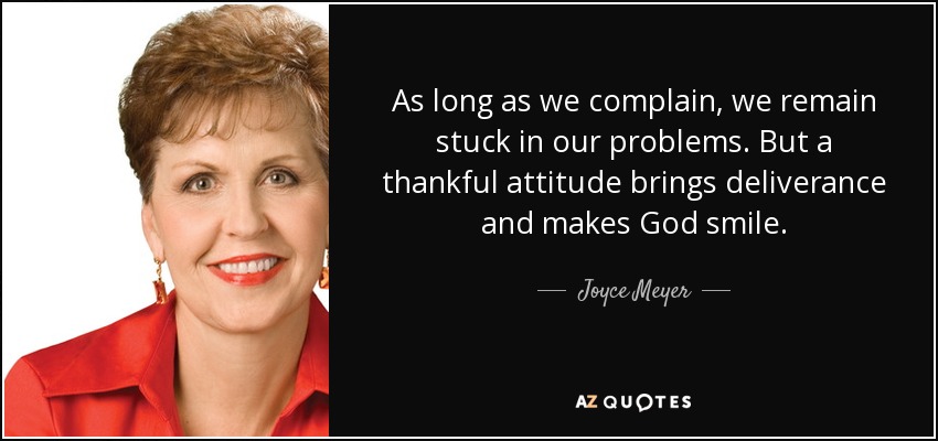 As long as we complain, we remain stuck in our problems. But a thankful attitude brings deliverance and makes God smile. - Joyce Meyer