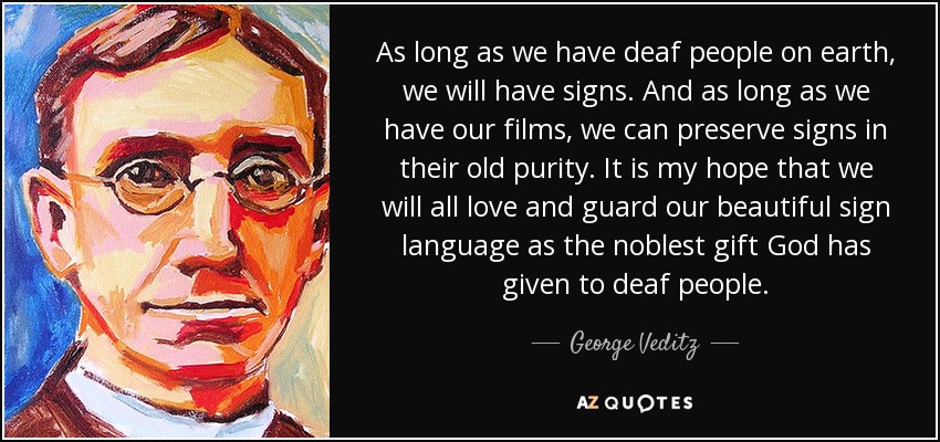 As long as we have deaf people on earth, we will have signs. And as long as we have our films, we can preserve signs in their old purity. It is my hope that we will all love and guard our beautiful sign language as the noblest gift God has given to deaf people. - George Veditz