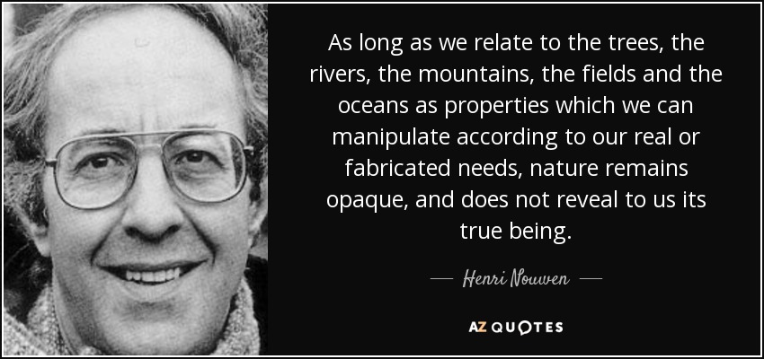 As long as we relate to the trees, the rivers, the mountains, the fields and the oceans as properties which we can manipulate according to our real or fabricated needs, nature remains opaque, and does not reveal to us its true being. - Henri Nouwen