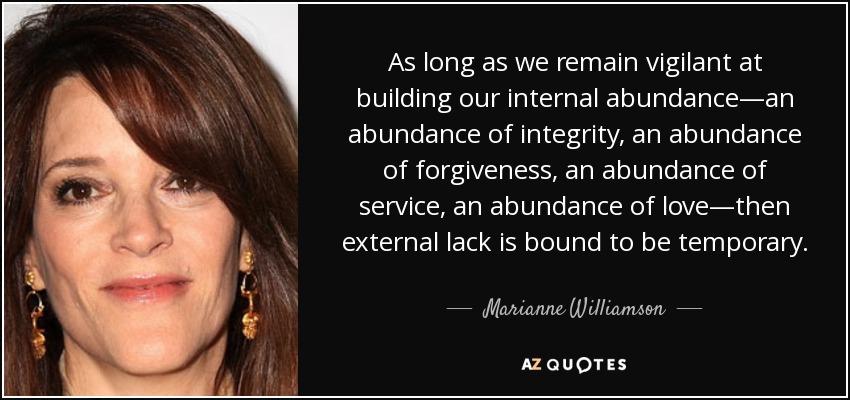 As long as we remain vigilant at building our internal abundance—an abundance of integrity, an abundance of forgiveness, an abundance of service, an abundance of love—then external lack is bound to be temporary. - Marianne Williamson