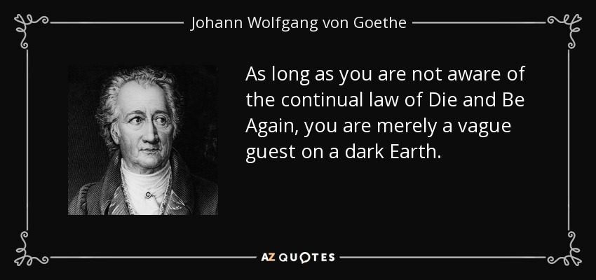 As long as you are not aware of the continual law of Die and Be Again, you are merely a vague guest on a dark Earth. - Johann Wolfgang von Goethe