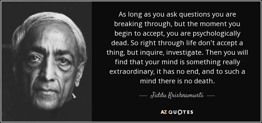 As long as you ask questions you are breaking through, but the moment you begin to accept, you are psychologically dead. So right through life don't accept a thing, but inquire, investigate. Then you will find that your mind is something really extraordinary, it has no end, and to such a mind there is no death. - Jiddu Krishnamurti