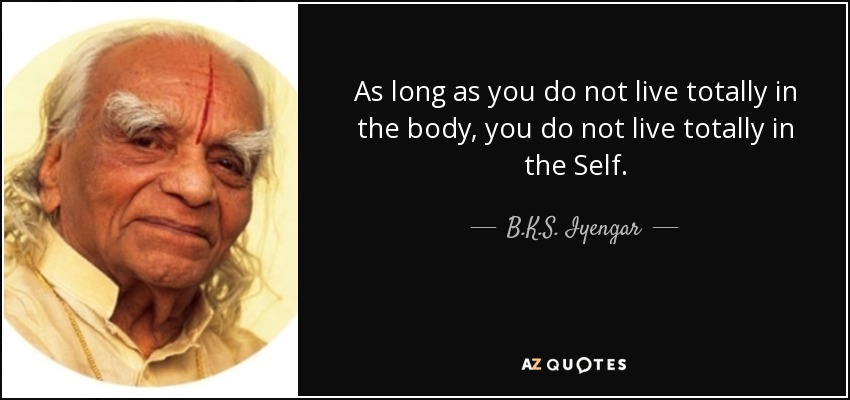 As long as you do not live totally in the body, you do not live totally in the Self. - B.K.S. Iyengar