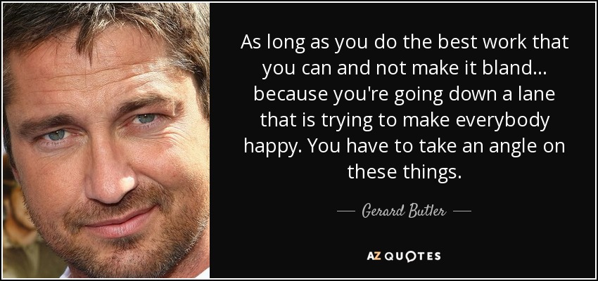 As long as you do the best work that you can and not make it bland... because you're going down a lane that is trying to make everybody happy. You have to take an angle on these things. - Gerard Butler