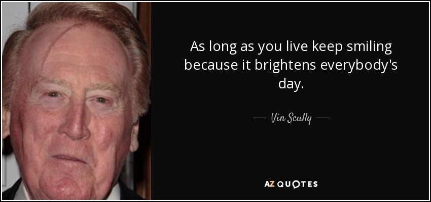As long as you live keep smiling because it brightens everybody's day. - Vin Scully
