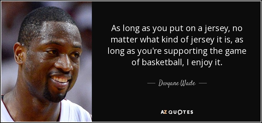 As long as you put on a jersey, no matter what kind of jersey it is, as long as you're supporting the game of basketball, I enjoy it. - Dwyane Wade