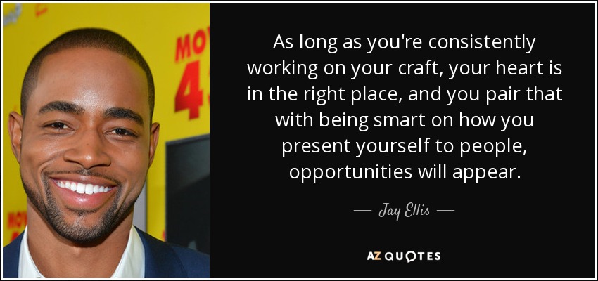 As long as you're consistently working on your craft, your heart is in the right place, and you pair that with being smart on how you present yourself to people, opportunities will appear. - Jay Ellis