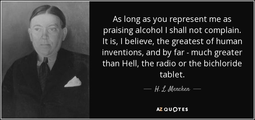 As long as you represent me as praising alcohol I shall not complain. It is, I believe, the greatest of human inventions, and by far - much greater than Hell, the radio or the bichloride tablet. - H. L. Mencken