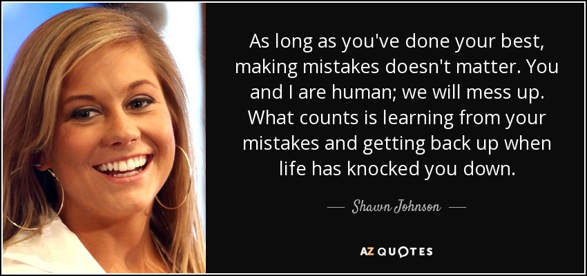 As long as you've done your best, making mistakes doesn't matter. You and I are human; we will mess up. What counts is learning from your mistakes and getting back up when life has knocked you down. - Shawn Johnson