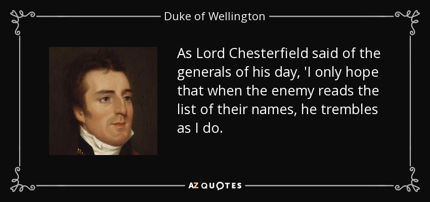 As Lord Chesterfield said of the generals of his day, 'I only hope that when the enemy reads the list of their names, he trembles as I do. - Duke of Wellington