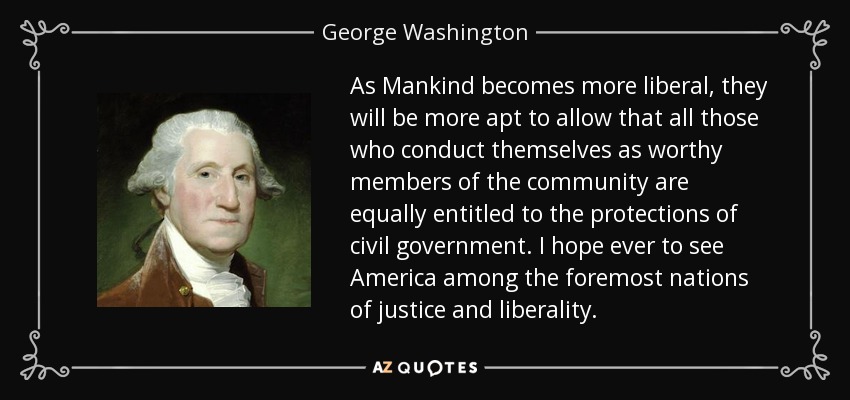 As Mankind becomes more liberal, they will be more apt to allow that all those who conduct themselves as worthy members of the community are equally entitled to the protections of civil government. I hope ever to see America among the foremost nations of justice and liberality. - George Washington