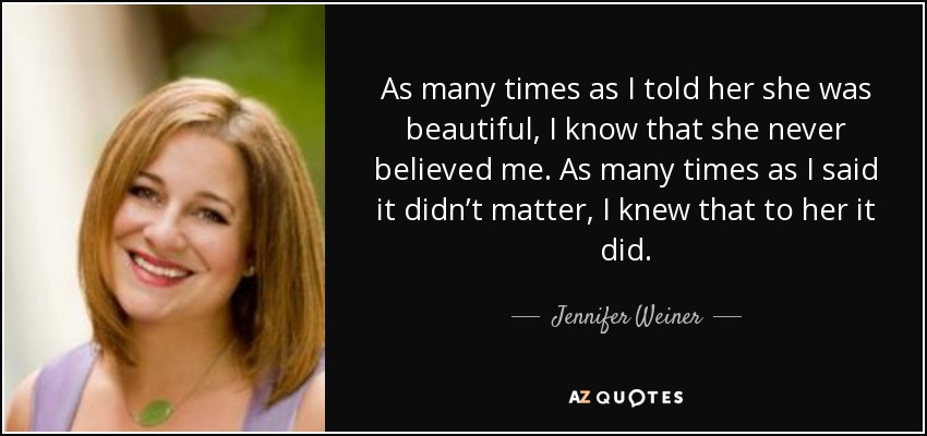 As many times as I told her she was beautiful, I know that she never believed me. As many times as I said it didn’t matter, I knew that to her it did. - Jennifer Weiner