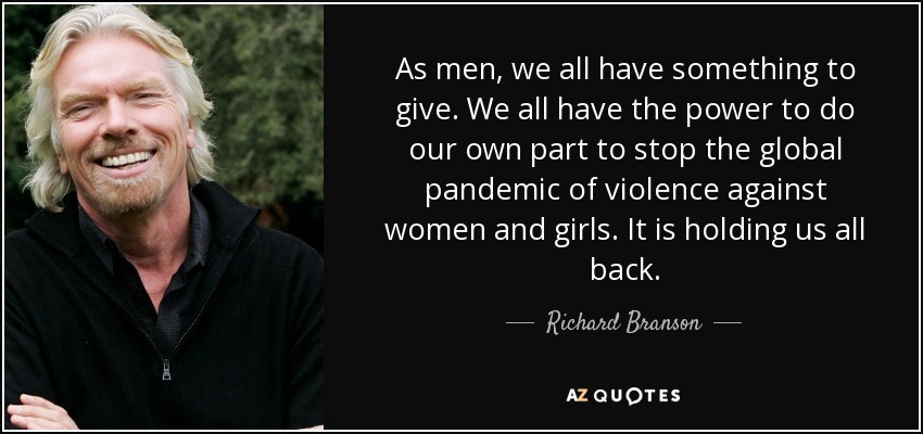 As men, we all have something to give. We all have the power to do our own part to stop the global pandemic of violence against women and girls. It is holding us all back. - Richard Branson