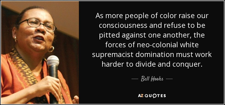 As more people of color raise our consciousness and refuse to be pitted against one another, the forces of neo-colonial white supremacist domination must work harder to divide and conquer. - Bell Hooks