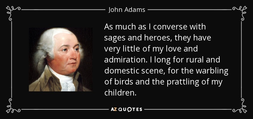 As much as I converse with sages and heroes, they have very little of my love and admiration. I long for rural and domestic scene, for the warbling of birds and the prattling of my children. - John Adams