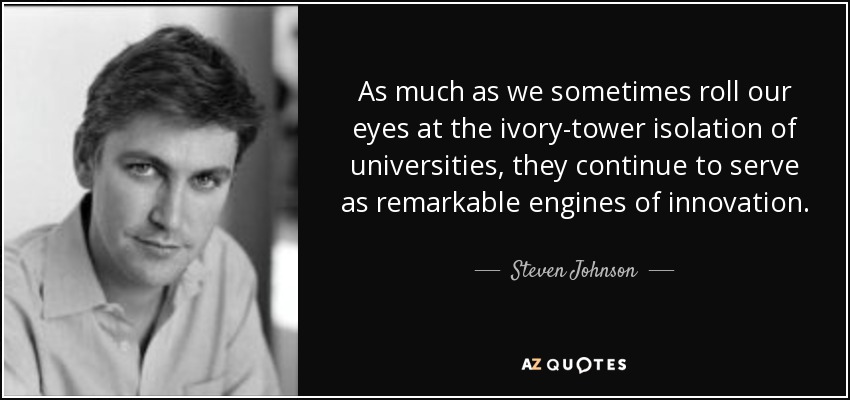 As much as we sometimes roll our eyes at the ivory-tower isolation of universities, they continue to serve as remarkable engines of innovation. - Steven Johnson