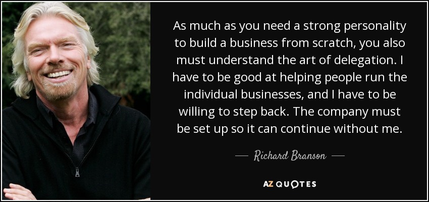 As much as you need a strong personality to build a business from scratch, you also must understand the art of delegation. I have to be good at helping people run the individual businesses, and I have to be willing to step back. The company must be set up so it can continue without me. - Richard Branson