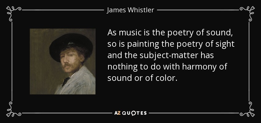 As music is the poetry of sound, so is painting the poetry of sight and the subject-matter has nothing to do with harmony of sound or of color. - James Whistler