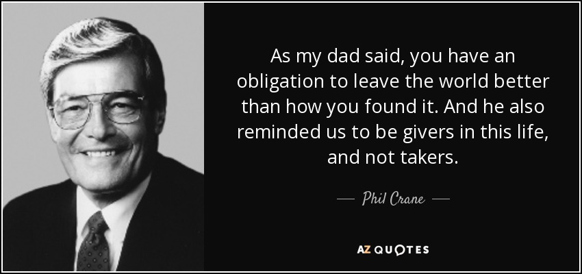 As my dad said, you have an obligation to leave the world better than how you found it. And he also reminded us to be givers in this life, and not takers. - Phil Crane