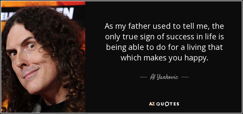 As my father used to tell me, the only true sign of success in life is being able to do for a living that which makes you happy. - Al Yankovic