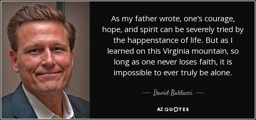 As my father wrote, one's courage, hope, and spirit can be severely tried by the happenstance of life. But as I learned on this Virginia mountain, so long as one never loses faith, it is impossible to ever truly be alone. - David Baldacci
