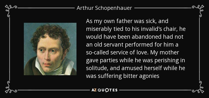 As my own father was sick, and miserably tied to his invalid's chair, he would have been abandoned had not an old servant performed for him a so-called service of love. My mother gave parties while he was perishing in solitude, and amused herself while he was suffering bitter agonies - Arthur Schopenhauer