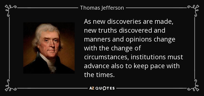 As new discoveries are made, new truths discovered and manners and opinions change with the change of circumstances, institutions must advance also to keep pace with the times. - Thomas Jefferson