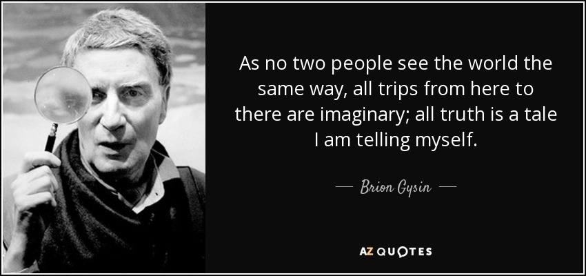 As no two people see the world the same way, all trips from here to there are imaginary; all truth is a tale I am telling myself. - Brion Gysin