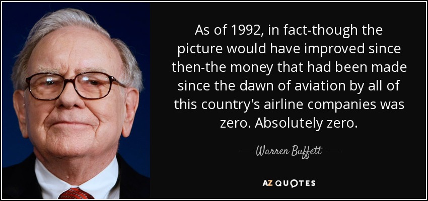 As of 1992, in fact-though the picture would have improved since then-the money that had been made since the dawn of aviation by all of this country's airline companies was zero. Absolutely zero. - Warren Buffett