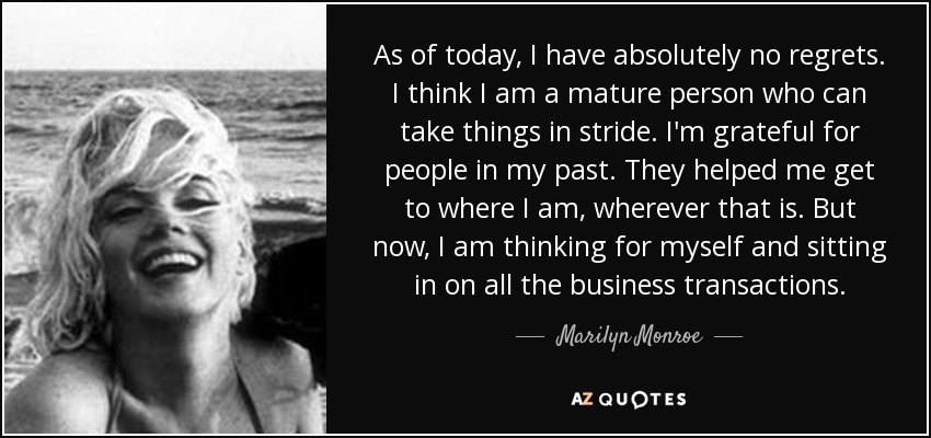 As of today, I have absolutely no regrets. I think I am a mature person who can take things in stride. I'm grateful for people in my past. They helped me get to where I am, wherever that is. But now, I am thinking for myself and sitting in on all the business transactions. - Marilyn Monroe