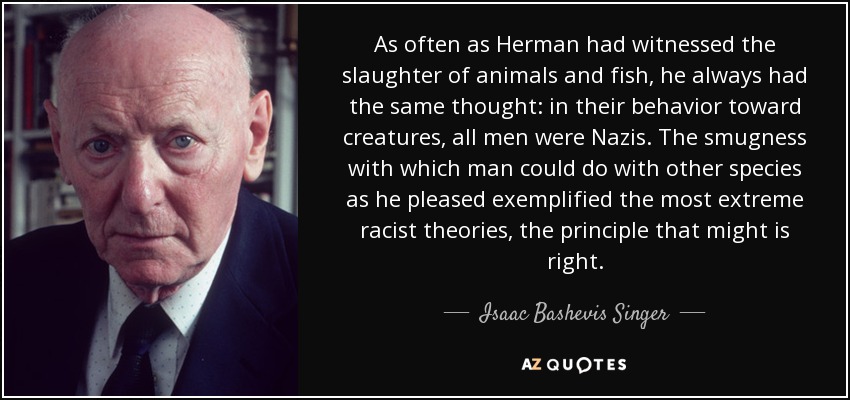 As often as Herman had witnessed the slaughter of animals and fish, he always had the same thought: in their behavior toward creatures, all men were Nazis. The smugness with which man could do with other species as he pleased exemplified the most extreme racist theories, the principle that might is right. - Isaac Bashevis Singer