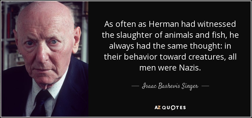 As often as Herman had witnessed the slaughter of animals and fish, he always had the same thought: in their behavior toward creatures, all men were Nazis. - Isaac Bashevis Singer