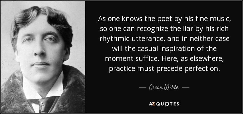 As one knows the poet by his fine music, so one can recognize the liar by his rich rhythmic utterance, and in neither case will the casual inspiration of the moment suffice. Here, as elsewhere, practice must precede perfection. - Oscar Wilde