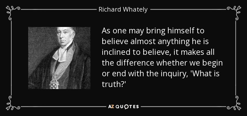 As one may bring himself to believe almost anything he is inclined to believe, it makes all the difference whether we begin or end with the inquiry, 'What is truth?' - Richard Whately