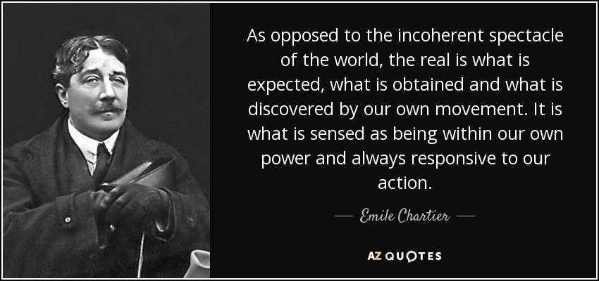 As opposed to the incoherent spectacle of the world, the real is what is expected, what is obtained and what is discovered by our own movement. It is what is sensed as being within our own power and always responsive to our action. - Emile Chartier