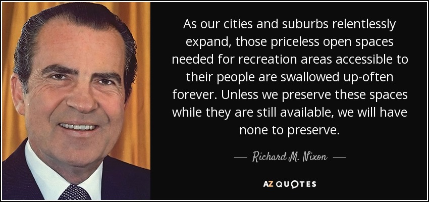 As our cities and suburbs relentlessly expand, those priceless open spaces needed for recreation areas accessible to their people are swallowed up-often forever. Unless we preserve these spaces while they are still available, we will have none to preserve. - Richard M. Nixon