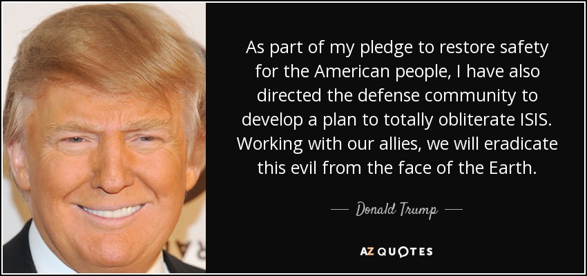 As part of my pledge to restore safety for the American people, I have also directed the defense community to develop a plan to totally obliterate ISIS. Working with our allies, we will eradicate this evil from the face of the Earth. - Donald Trump