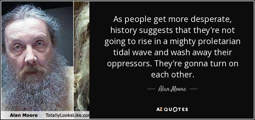 As people get more desperate, history suggests that they're not going to rise in a mighty proletarian tidal wave and wash away their oppressors. They're gonna turn on each other. - Alan Moore