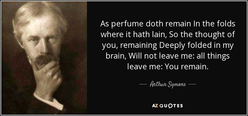 As perfume doth remain In the folds where it hath lain, So the thought of you, remaining Deeply folded in my brain, Will not leave me: all things leave me: You remain. - Arthur Symons