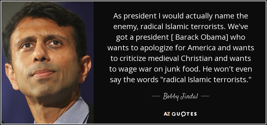 As president I would actually name the enemy, radical Islamic terrorists. We've got a president [ Barack Obama] who wants to apologize for America and wants to criticize medieval Christian and wants to wage war on junk food. He won't even say the words 