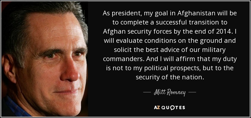As president, my goal in Afghanistan will be to complete a successful transition to Afghan security forces by the end of 2014. I will evaluate conditions on the ground and solicit the best advice of our military commanders. And I will affirm that my duty is not to my political prospects, but to the security of the nation. - Mitt Romney