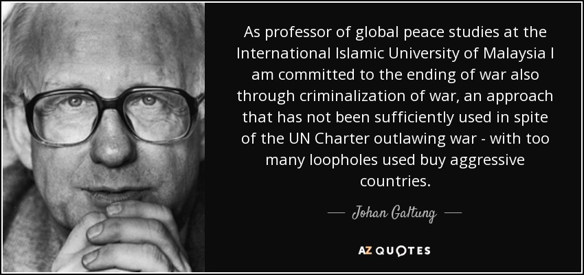 As professor of global peace studies at the International Islamic University of Malaysia I am committed to the ending of war also through criminalization of war, an approach that has not been sufficiently used in spite of the UN Charter outlawing war - with too many loopholes used buy aggressive countries. - Johan Galtung